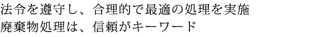 法令を遵守し、合理的で最適の処理を実施 廃棄物処理は、信頼がキーワード