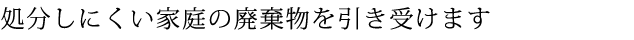 処分しにくい家庭の廃棄物を引き受けます