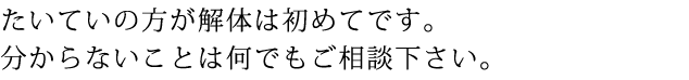 たいていの方が解体は初めてです。分からないことは何でもご相談下さい。