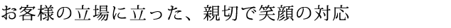 お客様の立場に立った、親切で笑顔の対応