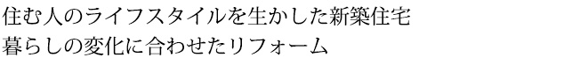 住む人のライフスタイルを生かした新築住宅。暮らしの変化に合わせたリフォーム。
