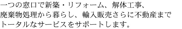 一つの窓口で新築・リフォーム、解体工事、 廃棄物処理から暮らし、輸入販売さらに不動産まで トータルなサービスをサポートします。