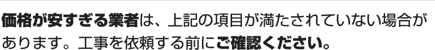 価格が安すぎる業者は、上記の項目が満たされていない場合があります。工事を依頼する前にご確認ください。