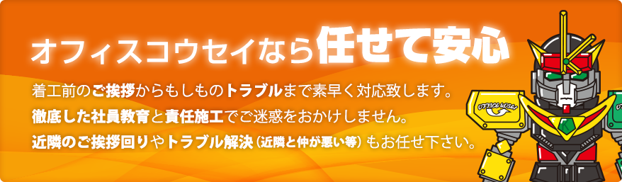 オフィスコウセイなら任せて安心 / 着工前のご挨拶からもしものトラブルまで素早く対応致します。徹底した社員教育と責任施工でご迷惑をおかけしません。近隣のご挨拶回りやトラブル解決（近隣と仲が悪い等）もお任せ下さい。