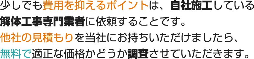 少しでも費用を抑えるポイントは、自社施工している解体工事専門業者に依頼することです。他社の見積もりを当社にお持ちいただけましたら、無料で適正な価格がどうか調査させていただきます。